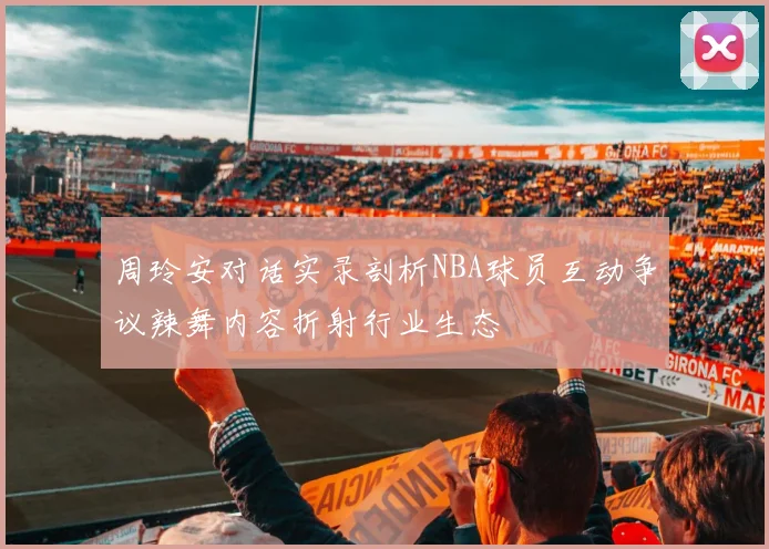 周玲安对话实录剖析NBA球员互动争议辣舞内容折射行业生态