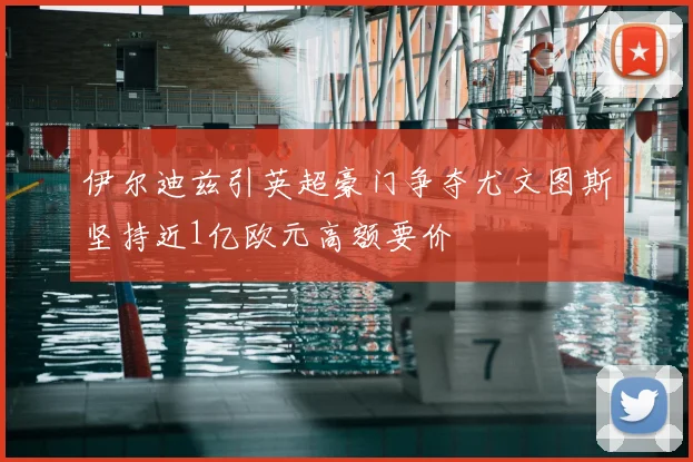 伊尔迪兹引英超豪门争夺尤文图斯坚持近1亿欧元高额要价