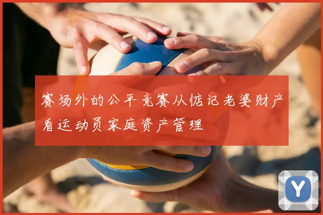 赛场外的公平竞赛从惦记老婆财产看运动员家庭资产管理