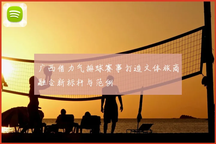 广西借力气排球赛事打造文体旅商融合新标杆与范例