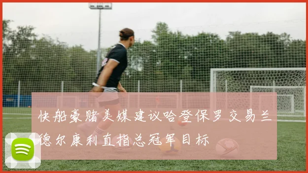 快船豪赌美媒建议哈登保罗交易兰德尔康利直指总冠军目标