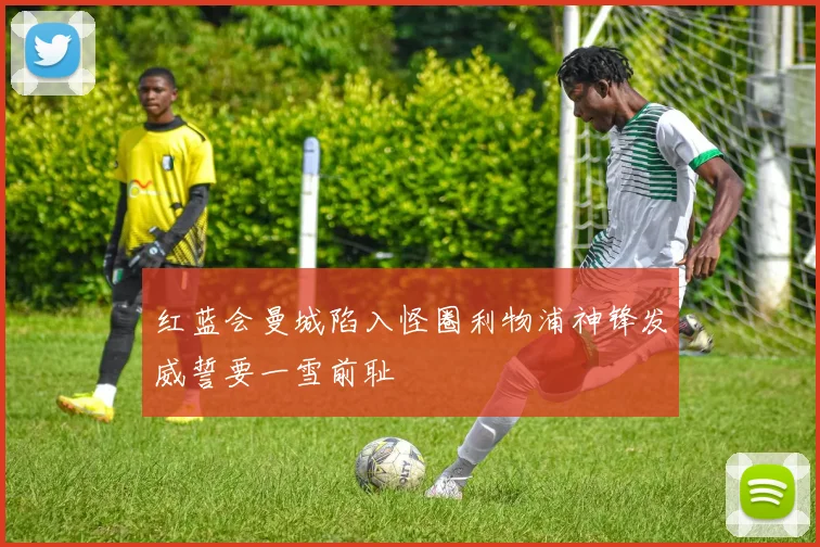 红蓝会曼城陷入怪圈利物浦神锋发威誓要一雪前耻