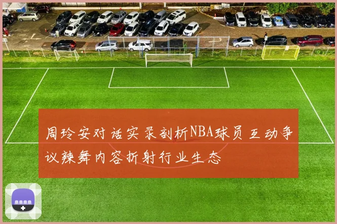 周玲安对话实录剖析NBA球员互动争议辣舞内容折射行业生态