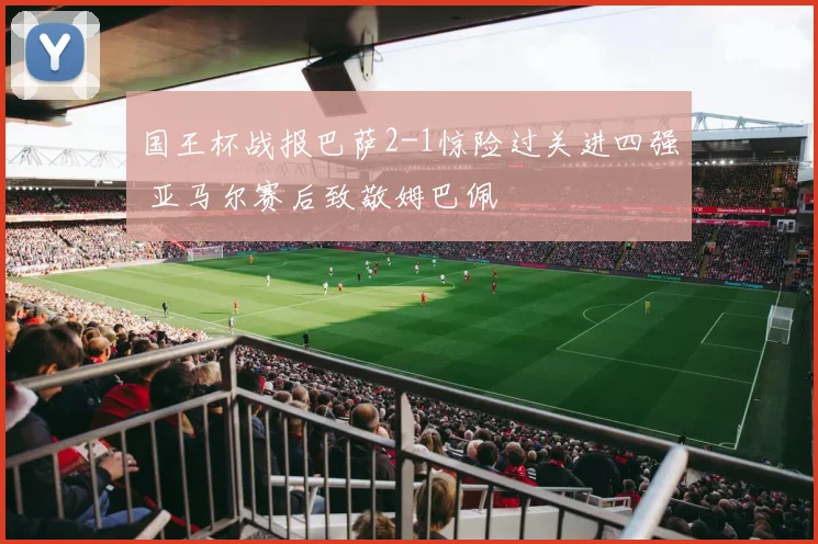 国王杯战报巴萨2-1惊险过关进四强 亚马尔赛后致敬姆巴佩