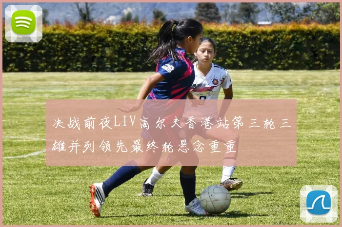 决战前夜LIV高尔夫香港站第三轮三雄并列领先最终轮悬念重重