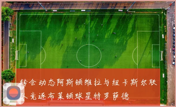 转会动态阿斯顿维拉与纽卡斯尔联队竞逐布莱顿球星特罗萨德