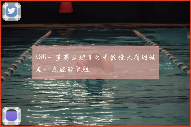 KSG一笙赛后坦言对手很强大有时候差一点就能取胜