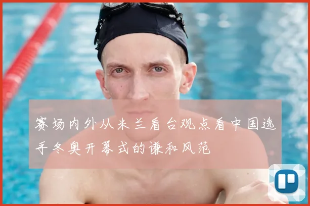 赛场内外从米兰看台观点看中国选手冬奥开幕式的谦和风范