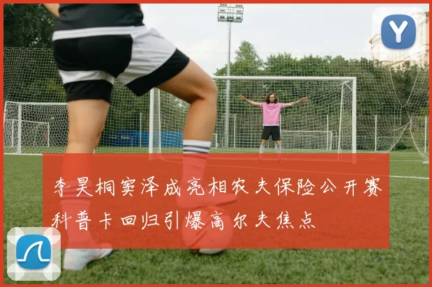 李昊桐窦泽成亮相农夫保险公开赛科普卡回归引爆高尔夫焦点