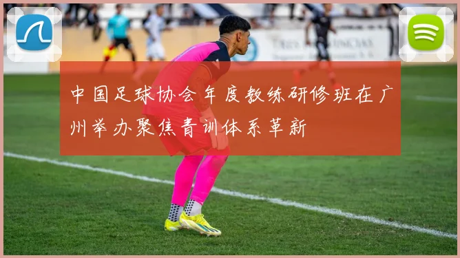 中国足球协会年度教练研修班在广州举办聚焦青训体系革新