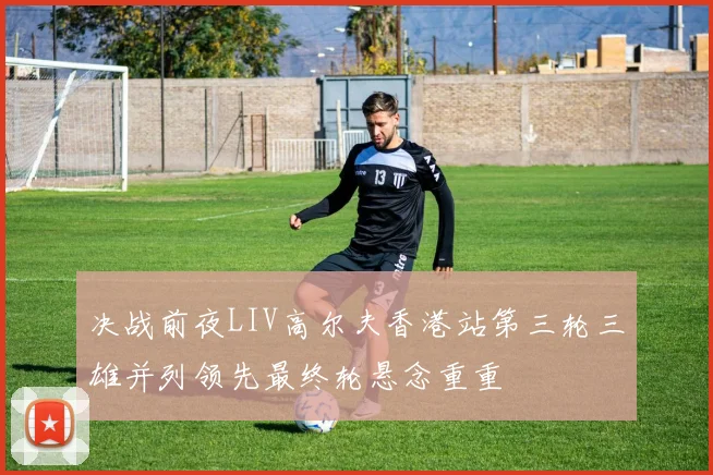 决战前夜LIV高尔夫香港站第三轮三雄并列领先最终轮悬念重重