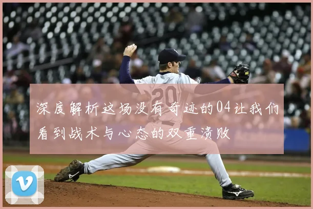深度解析这场没有奇迹的04让我们看到战术与心态的双重溃败