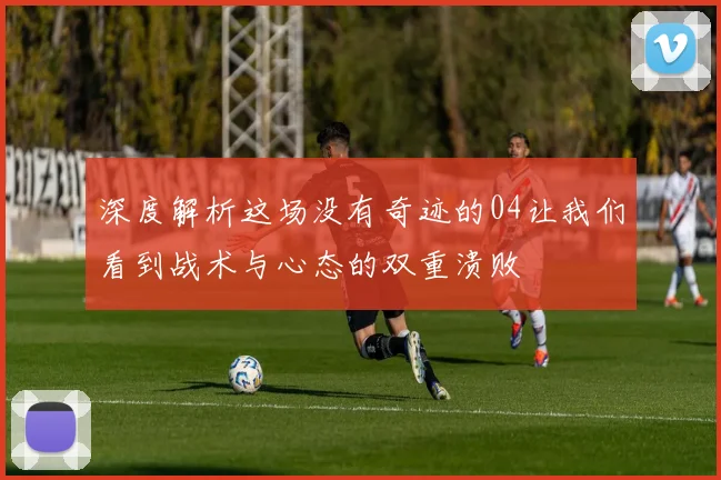 深度解析这场没有奇迹的04让我们看到战术与心态的双重溃败