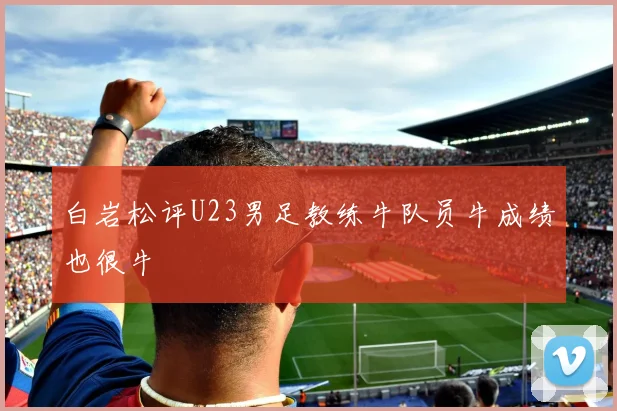 白岩松评U23男足教练牛队员牛成绩也很牛