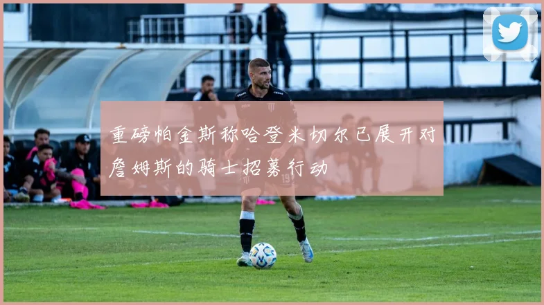 重磅帕金斯称哈登米切尔已展开对詹姆斯的骑士招募行动